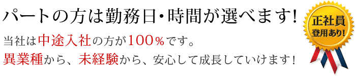 パートの方は勤務日・時間が選べます！ 当社は中途入社の方が100％です。異業種から、未経験から、安心して成長していけます！