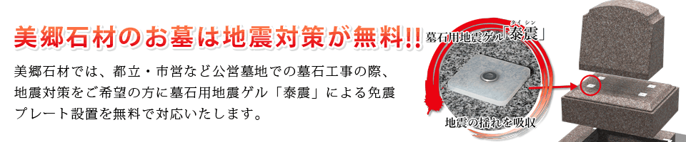 美郷石材のお墓は地震対策が無料！都立・市営など公営墓地での墓石工事の際、ご希望の方に墓石用地震ゲル「泰震」による免震プレート設置を無料で対応いたします。