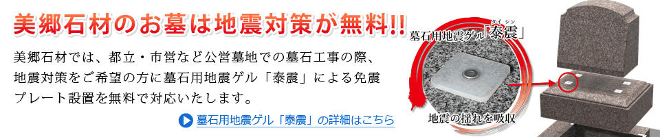 美郷石材のお墓は地震対策が無料！都立・市営など公営墓地での墓石工事の際、ご希望の方に墓石用地震ゲル「泰震」による免震プレート設置を無料で対応いたします。