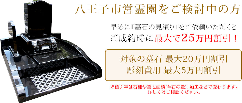 早めに墓石の見積りをご依頼いただくと、ご成約時に最大で25万円割引！対象の墓石最大20万円割引（芝生区画用墓地は最大10万円割引）、彫刻費用最大5万円割引。値引き率は石種や墓地面積（≒石の量）、加工などで変わります。詳しくはお問い合わせください。