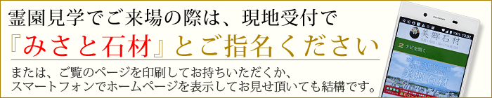 霊園見学でご来場の際は、現地受付で「みさと石材」とご指名ください。又は、ご覧のページを印刷してお持ちいただくか、スマートフォンでホームページを表示してお見せいただいても結構です。