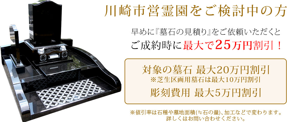 早めに墓石の見積りをご依頼いただくと、ご成約時に最大で25万円割引！対象の墓石最大20万円割引（芝生区画用墓地は最大10万円割引）、彫刻費用最大5万円割引。値引き率は石種や墓地面積（≒石の量）、加工などで変わります。詳しくはお問い合わせください。