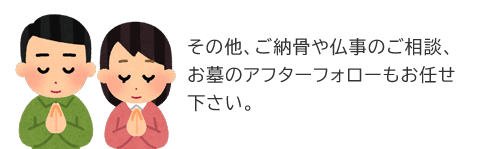 その他、ご納骨や仏事のご相談、お墓のアフターフォローもお任せ下さい。