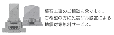 墓石工事のご相談も承ります。 ご希望の方に免震ゲル設置による地震対策無料サービス。