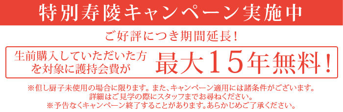 【特別寿陵キャンペーン実施中】ご好評につき期間延長！生前購入購入していただいた方を対象に護持会費が最大15年無料！但し厨子未使用の方に限ります。また、キャンペーン適用には諸条件がございます。詳細はご見学の際にスタッフまでお尋ねください。※予告なくキャンペーン終了することがあります。あらかじめご了承ください。