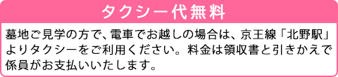 タクシー代無料！墓地ご見学の方で、電車でお越しの場合は、京王線「北野駅」よりタクシーをご利用ください。料金は領収書と引きかえで係員がお支払いいたします。