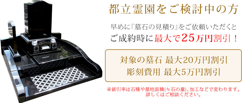 早めに墓石の見積りをご依頼いただくと、ご成約時に最大で25万円割引！対象の墓石最大20万円割引、彫刻費用最大5万円割引。値引き率は石種や墓地面積（≒石の量）、加工などで変わります。詳しくはお問い合わせください。