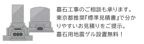 墓石工事のご相談も承ります。 東京都推奨『標準見積書』で分かりやすいお見積りをご提示。墓石用地震ゲル設置無料！