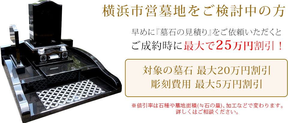 早めに墓石の見積りをご依頼いただくと、ご成約時に最大で25万円割引！対象の墓石最大20万円割引（芝生区画用墓地は最大10万円割引）、彫刻費用最大5万円割引。値引き率は石種や墓地面積（≒石の量）、加工などで変わります。詳しくはお問い合わせください。