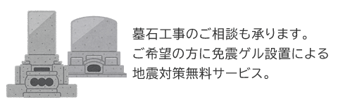 墓石工事のご相談も承ります。 ご希望の方に免震ゲル設置による地震対策無料サービス！